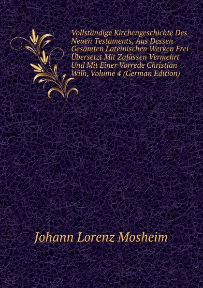 Обложка книги Vollstandige Kirchengeschichte Des Neuen Testaments, Aus Dessen Gesamten Lateinischen Werken Frei Ubersetzt Mit Zufassen Vermehrt Und Mit Einer Vorrede Christian Wilh, Volume 4 (German Edition), Johann Lorenz Mosheim