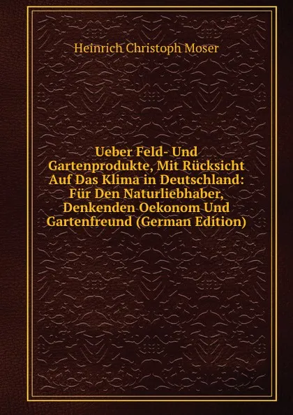 Обложка книги Ueber Feld- Und Gartenprodukte, Mit Rucksicht Auf Das Klima in Deutschland: Fur Den Naturliebhaber, Denkenden Oekonom Und Gartenfreund (German Edition), Heinrich Christoph Moser