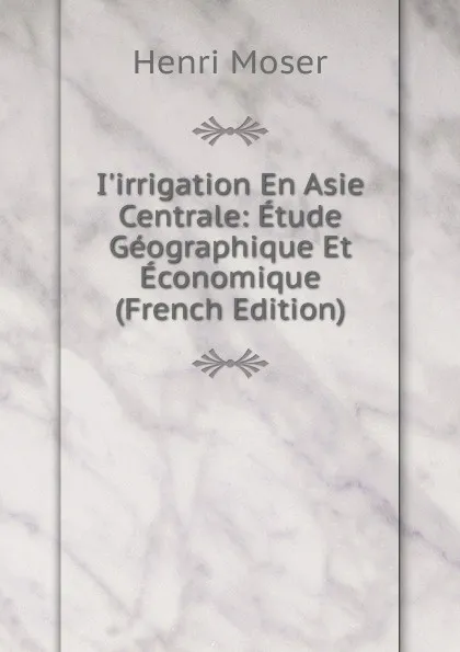 Обложка книги I.irrigation En Asie Centrale: Etude Geographique Et Economique (French Edition), Henri Moser