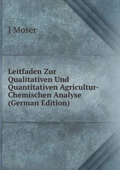 Обложка книги Leitfaden Zur Qualitativen Und Quantitativen Agricultur-Chemischen Analyse (German Edition), J Moser