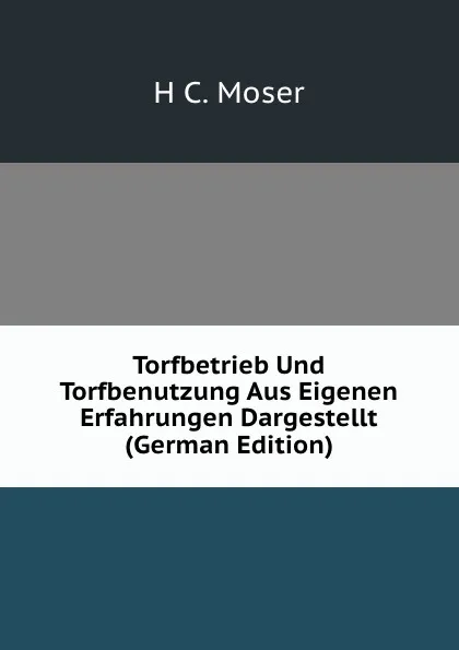 Обложка книги Torfbetrieb Und Torfbenutzung Aus Eigenen Erfahrungen Dargestellt (German Edition), H C. Moser