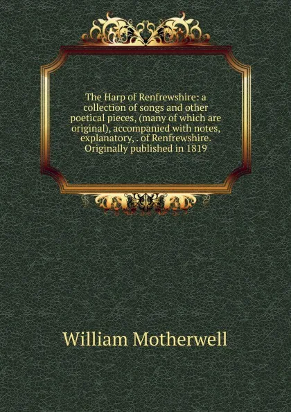 Обложка книги The Harp of Renfrewshire: a collection of songs and other poetical pieces, (many of which are original), accompanied with notes, explanatory, . of Renfrewshire. Originally published in 1819, William Motherwell