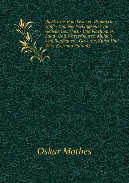 Обложка книги Illustrirtes Bau-Lexicon: Praktisches Hulfs- Und Nachschlagebuch Im Gebeite Des Hoch- Und Flachbaues, Land- Und Wasserbaures, Muhlen- Und Bergbaues, . Gewerbe, Kunst Und Wiss (German Edition), Oskar Mothes