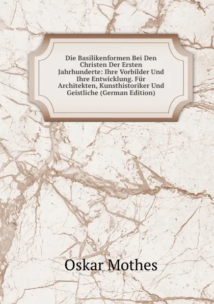 Обложка книги Die Basilikenformen Bei Den Christen Der Ersten Jahrhunderte: Ihre Vorbilder Und Ihre Entwicklung. Fur Architekten, Kunsthistoriker Und Geistliche (German Edition), Oskar Mothes