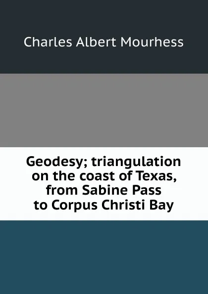 Обложка книги Geodesy; triangulation on the coast of Texas, from Sabine Pass to Corpus Christi Bay, Charles Albert Mourhess