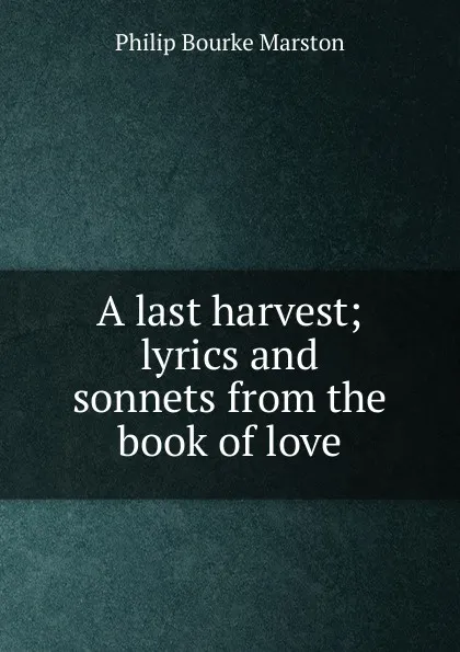 Обложка книги A last harvest; lyrics and sonnets from the book of love, Philip Bourke Marston