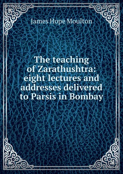 Обложка книги The teaching of Zarathushtra: eight lectures and addresses delivered to Parsis in Bombay, James Hope Moulton