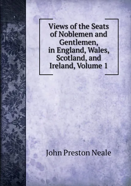 Обложка книги Views of the Seats of Noblemen and Gentlemen, in England, Wales, Scotland, and Ireland, Volume 1, John Preston Neale