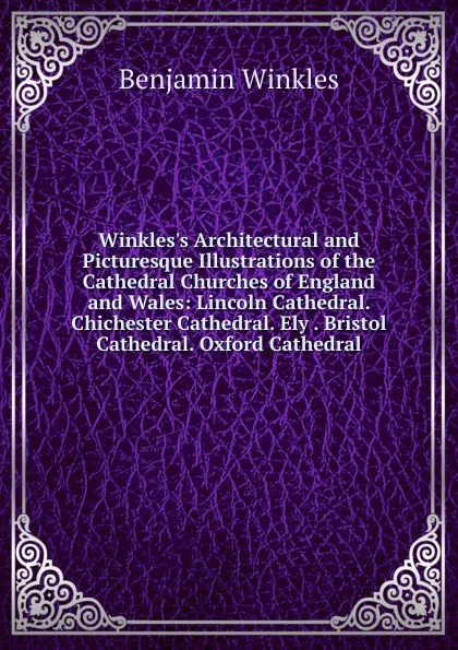 Обложка книги Winkles.s Architectural and Picturesque Illustrations of the Cathedral Churches of England and Wales: Lincoln Cathedral. Chichester Cathedral. Ely . Bristol Cathedral. Oxford Cathedral, Benjamin Winkles