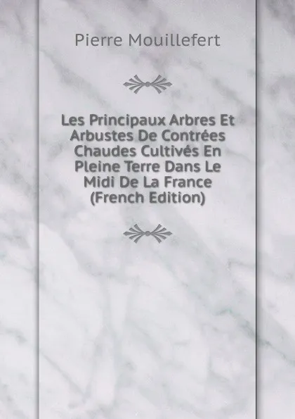 Обложка книги Les Principaux Arbres Et Arbustes De Contrees Chaudes Cultives En Pleine Terre Dans Le Midi De La France (French Edition), Pierre Mouillefert