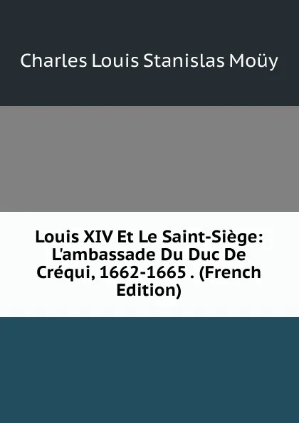 Обложка книги Louis XIV Et Le Saint-Siege: L.ambassade Du Duc De Crequi, 1662-1665 . (French Edition), Charles Louis Stanislas Moüy