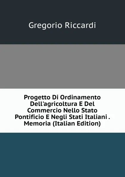 Обложка книги Progetto Di Ordinamento Dell.agricoltura E Del Commercio Nello Stato Pontificio E Negli Stati Italiani . Memoria (Italian Edition), Gregorio Riccardi