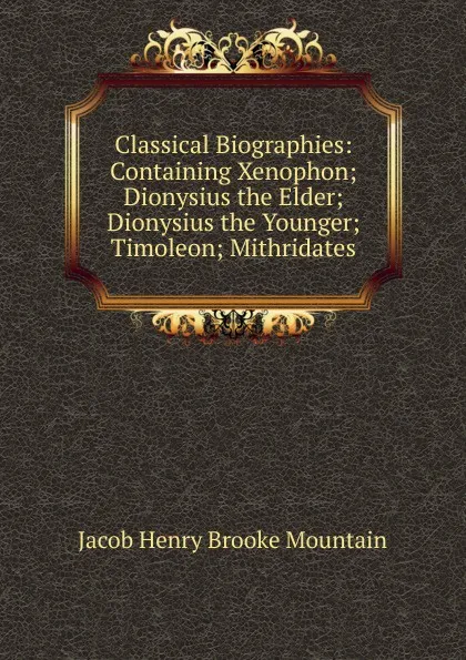 Обложка книги Classical Biographies: Containing Xenophon; Dionysius the Elder; Dionysius the Younger; Timoleon; Mithridates, Jacob Henry Brooke Mountain