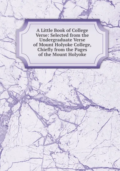 Обложка книги A Little Book of College Verse: Selected from the Undergraduate Verse of Mount Holyoke College, Chiefly from the Pages of the Mount Holyoke, 