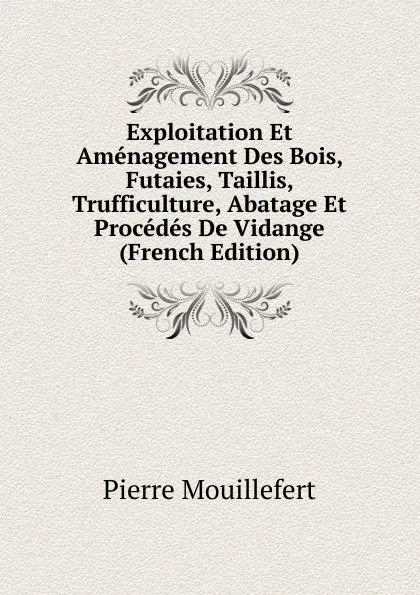 Обложка книги Exploitation Et Amenagement Des Bois, Futaies, Taillis, Trufficulture, Abatage Et Procedes De Vidange (French Edition), Pierre Mouillefert