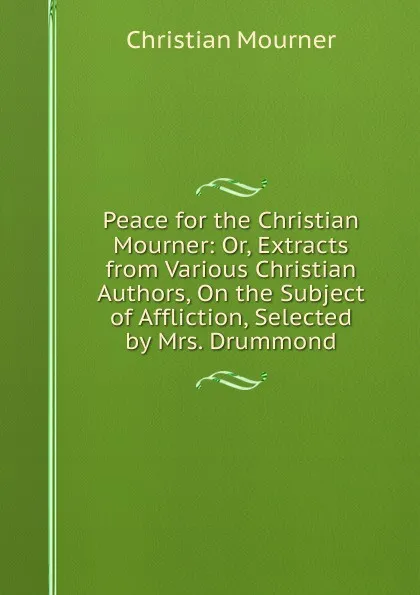 Обложка книги Peace for the Christian Mourner: Or, Extracts from Various Christian Authors, On the Subject of Affliction, Selected by Mrs. Drummond, Christian mourner