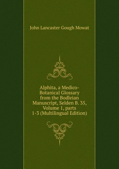 Обложка книги Alphita, a Medico-Botanical Glossary from the Bodleian Manuscript, Selden B. 35, Volume 1,.parts 1-3 (Multilingual Edition), John Lancaster Gough Mowat