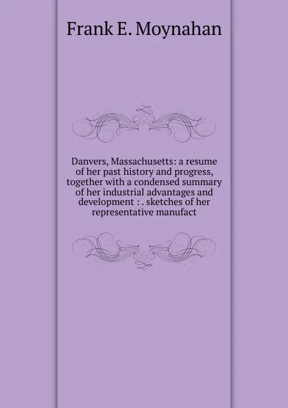 Обложка книги Danvers, Massachusetts: a resume of her past history and progress, together with a condensed summary of her industrial advantages and development : . sketches of her representative manufact, Frank E. Moynahan