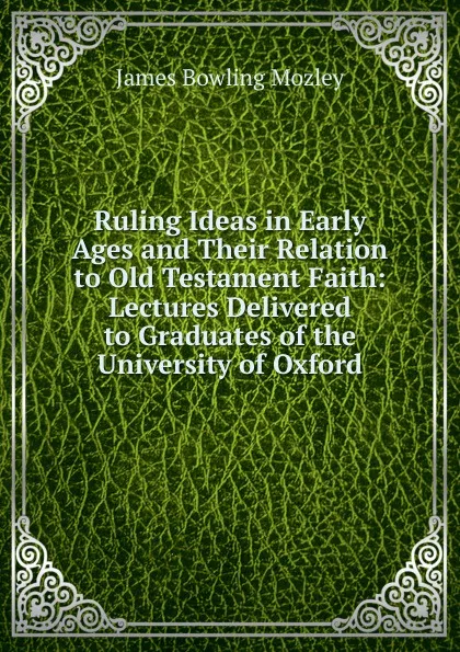 Обложка книги Ruling Ideas in Early Ages and Their Relation to Old Testament Faith: Lectures Delivered to Graduates of the University of Oxford, James Bowling Mozley