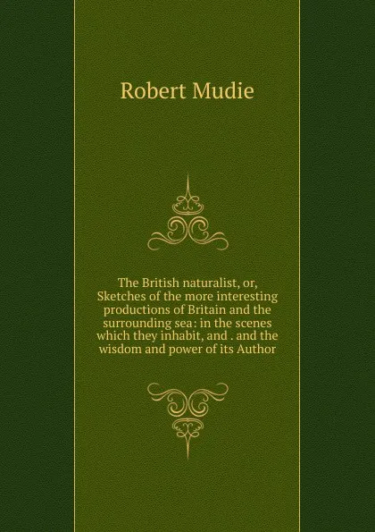 Обложка книги The British naturalist, or, Sketches of the more interesting productions of Britain and the surrounding sea: in the scenes which they inhabit, and . and the wisdom and power of its Author, Robert Mudie