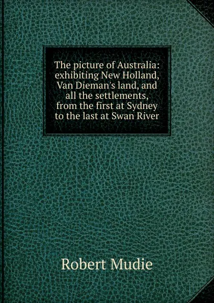 Обложка книги The picture of Australia: exhibiting New Holland, Van Dieman.s land, and all the settlements, from the first at Sydney to the last at Swan River, Robert Mudie