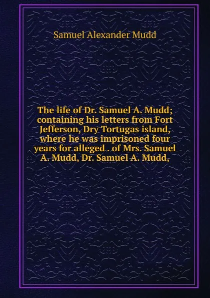 Обложка книги The life of Dr. Samuel A. Mudd; containing his letters from Fort Jefferson, Dry Tortugas island, where he was imprisoned four years for alleged . of Mrs. Samuel A. Mudd, Dr. Samuel A. Mudd,, Samuel Alexander Mudd