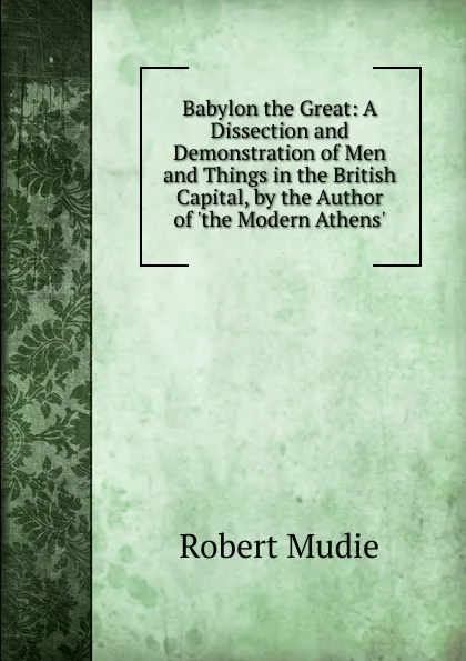 Обложка книги Babylon the Great: A Dissection and Demonstration of Men and Things in the British Capital, by the Author of .the Modern Athens.., Robert Mudie