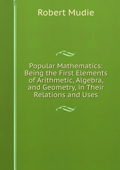 Обложка книги Popular Mathematics: Being the First Elements of Arithmetic, Algebra, and Geometry, in Their Relations and Uses, Robert Mudie