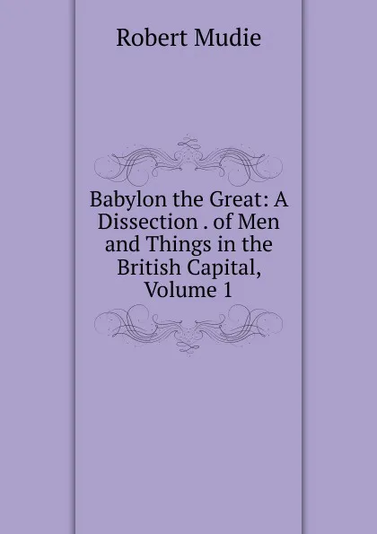 Обложка книги Babylon the Great: A Dissection . of Men and Things in the British Capital, Volume 1, Robert Mudie