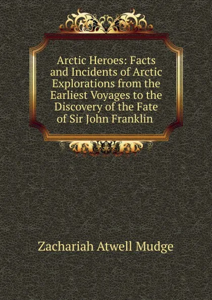 Обложка книги Arctic Heroes: Facts and Incidents of Arctic Explorations from the Earliest Voyages to the Discovery of the Fate of Sir John Franklin ., Zachariah Atwell Mudge