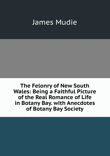 Обложка книги The Felonry of New South Wales: Being a Faithful Picture of the Real Romance of Life in Botany Bay. with Anecdotes of Botany Bay Society, James Mudie