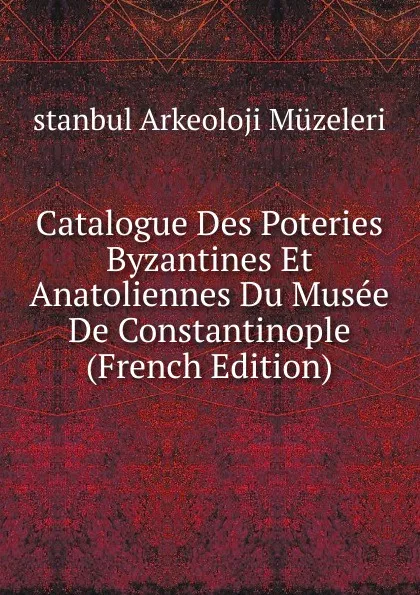 Обложка книги Catalogue Des Poteries Byzantines Et Anatoliennes Du Musee De Constantinople (French Edition), stanbul Arkeoloji Müzeleri