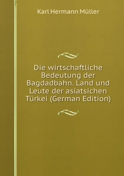 Обложка книги Die wirtschaftliche Bedeutung der Bagdadbahn. Land und Leute der asiatsichen Turkei (German Edition), Karl Hermann Müller