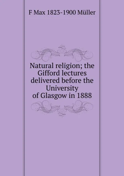 Обложка книги Natural religion; the Gifford lectures delivered before the University of Glasgow in 1888, F Max 1823-1900 Muller