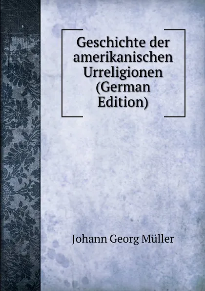 Обложка книги Geschichte der amerikanischen Urreligionen (German Edition), Johann Georg Müller