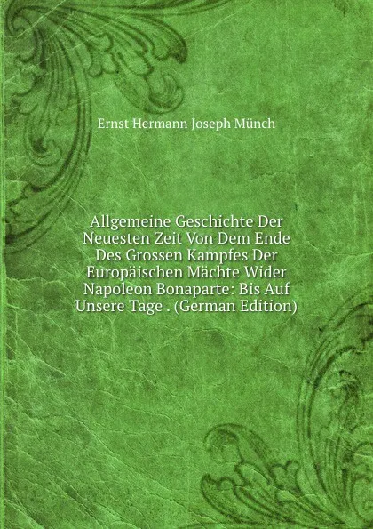 Обложка книги Allgemeine Geschichte Der Neuesten Zeit Von Dem Ende Des Grossen Kampfes Der Europaischen Machte Wider Napoleon Bonaparte: Bis Auf Unsere Tage . (German Edition), Ernst Hermann Joseph Münch