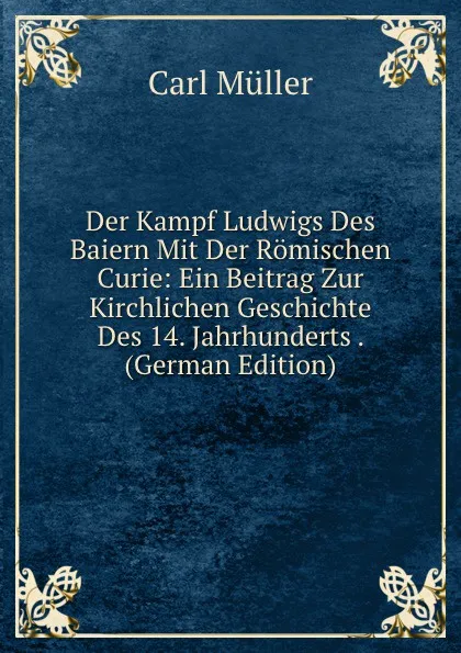 Обложка книги Der Kampf Ludwigs Des Baiern Mit Der Romischen Curie: Ein Beitrag Zur Kirchlichen Geschichte Des 14. Jahrhunderts . (German Edition), Carl Müller