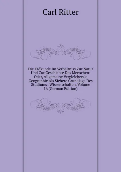 Обложка книги Die Erdkunde Im Verhaltniss Zur Natur Und Zur Geschichte Des Menschen: Oder, Allgemeine Vergleichende Geographie Als Sichere Grundlage Des Studiums . Wissenschaften, Volume 16 (German Edition), Carl Ritter