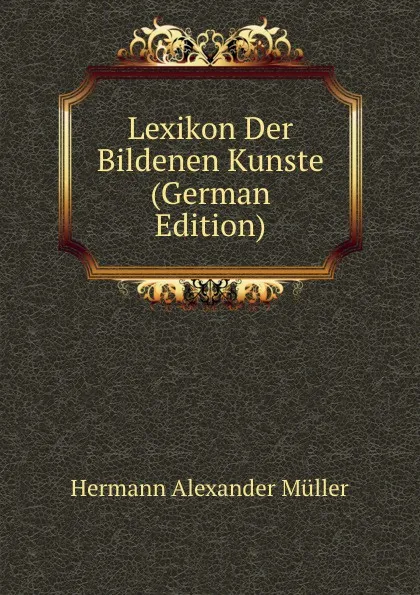 Обложка книги Lexikon Der Bildenen Kunste (German Edition), Hermann Alexander Müller