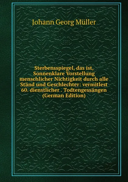 Обложка книги Sterbensspiegel, das ist, Sonnenklare Vorstellung menschlicher Nichtigkeit durch alle Stand und Geschlechter: vermitlest 60. dienstlicher . Todtengessangen (German Edition), Johann Georg Müller