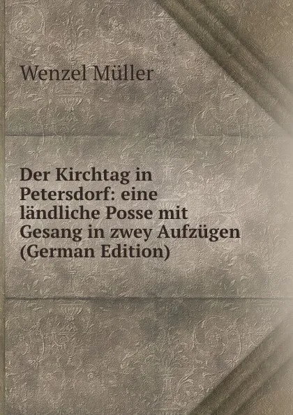 Обложка книги Der Kirchtag in Petersdorf: eine landliche Posse mit Gesang in zwey Aufzugen (German Edition), Wenzel Müller