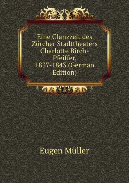 Обложка книги Eine Glanzzeit des Zurcher Stadttheaters Charlotte Birch-Pfeiffer, 1837-1843 (German Edition), Eugen Müller