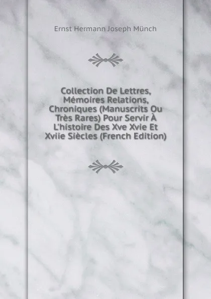 Обложка книги Collection De Lettres, Memoires Relations, Chroniques (Manuscrits Ou Tres Rares) Pour Servir A L.histoire Des Xve Xvie Et Xviie Siecles (French Edition), Ernst Hermann Joseph Münch