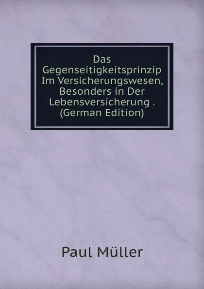 Обложка книги Das Gegenseitigkeitsprinzip Im Versicherungswesen, Besonders in Der Lebensversicherung . (German Edition), Paul Müller