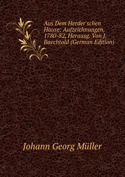 Обложка книги Aus Dem Herder.schen Hause: Aufzeichnungen, 1780-82, Herausg. Von J. Baechtold (German Edition), Johann Georg Müller