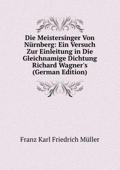 Обложка книги Die Meistersinger Von Nurnberg: Ein Versuch Zur Einleitung in Die Gleichnamige Dichtung Richard Wagner.s (German Edition), Franz Karl Friedrich Müller