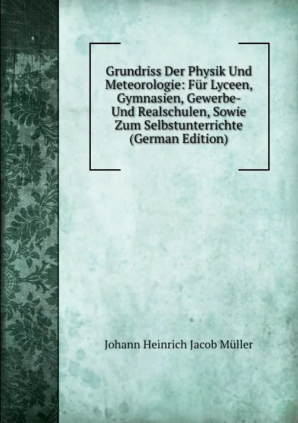 Обложка книги Grundriss Der Physik Und Meteorologie: Fur Lyceen, Gymnasien, Gewerbe- Und Realschulen, Sowie Zum Selbstunterrichte (German Edition), Johann Heinrich Jacob Müller