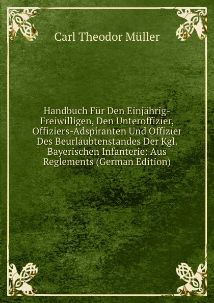 Обложка книги Handbuch Fur Den Einjahrig-Freiwilligen, Den Unteroffizier, Offiziers-Adspiranten Und Offizier Des Beurlaubtenstandes Der Kgl. Bayerischen Infanterie: Aus Reglements (German Edition), Carl Theodor Müller