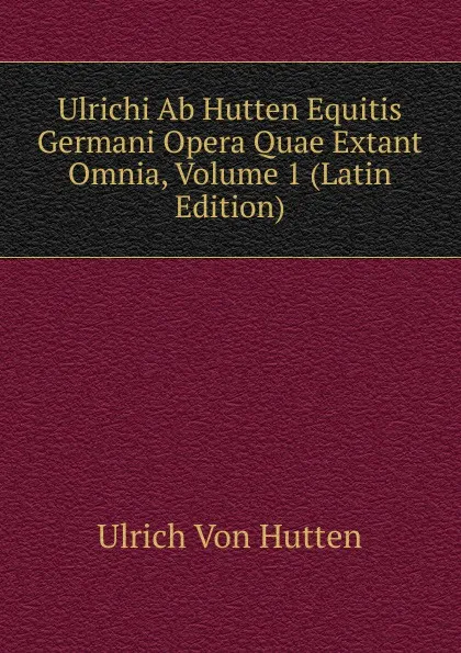 Обложка книги Ulrichi Ab Hutten Equitis Germani Opera Quae Extant Omnia, Volume 1 (Latin Edition), Ulrich von Hütten