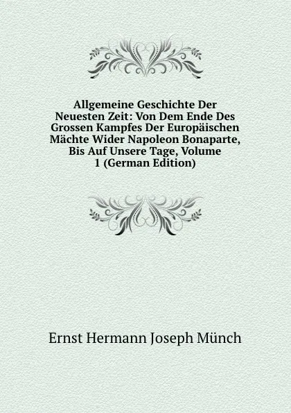 Обложка книги Allgemeine Geschichte Der Neuesten Zeit: Von Dem Ende Des Grossen Kampfes Der Europaischen Machte Wider Napoleon Bonaparte, Bis Auf Unsere Tage, Volume 1 (German Edition), Ernst Hermann Joseph Münch